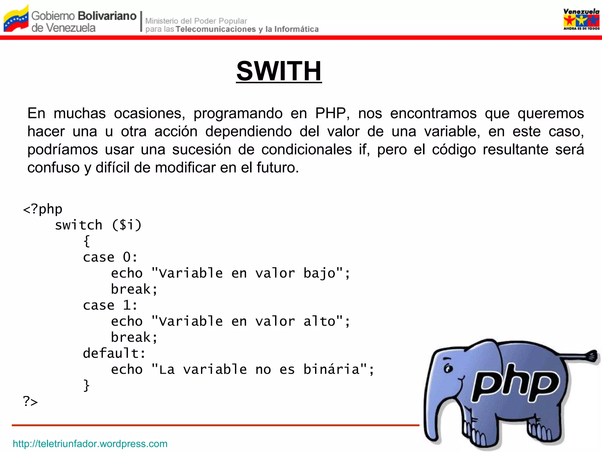SWITH
   En muchas ocasiones, programando en PHP, nos encontramos que queremos
   hacer una u otra acción dependiendo del valor de una variable, en este caso,
   podríamos usar una sucesión de condicionales if, pero el código resultante será
   confuso y difícil de modificar en el futuro.

  <?php
      switch ($i) 
         {
         case 0:
             echo "Variable en valor bajo";
             break;
         case 1:
             echo "Variable en valor alto";
             break;
         default:
             echo "La variable no es binária";
         }
  ?>


http://teletriunfador.wordpress.com
 