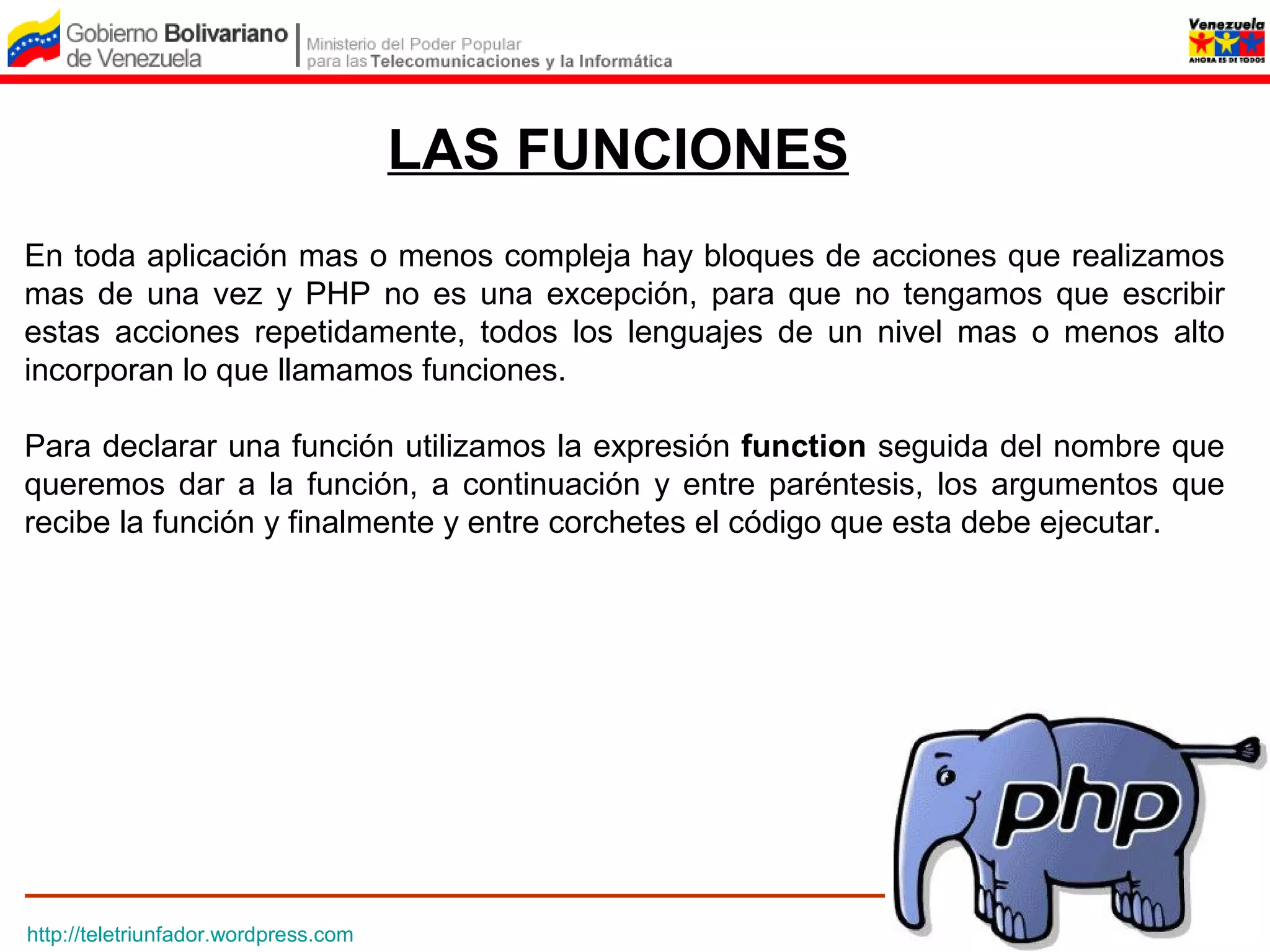 LAS FUNCIONES
En toda aplicación mas o menos compleja hay bloques de acciones que realizamos
mas de una vez y PHP no es una excepción, para que no tengamos que escribir
estas acciones repetidamente, todos los lenguajes de un nivel mas o menos alto
incorporan lo que llamamos funciones.

Para declarar una función utilizamos la expresión function seguida del nombre que
queremos dar a la función, a continuación y entre paréntesis, los argumentos que
recibe la función y finalmente y entre corchetes el código que esta debe ejecutar.




http://teletriunfador.wordpress.com
 