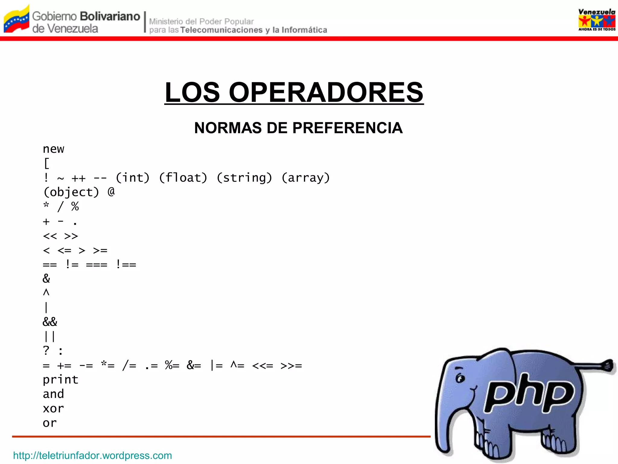 LOS OPERADORES
                                      NORMAS DE PREFERENCIA
      new
      [
      ! ~ ++ -- (int) (float) (string) (array)
      (object) @
      * / %
      + - .
      << >>
      < <= > >=
      == != === !==
      &
      ^
      |
      &&
      ||
      ? :
      = += -= *= /= .= %= &= |= ^= <<= >>=
      print
      and
      xor
      or

http://teletriunfador.wordpress.com
 