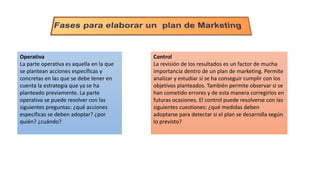 Operativa
La parte operativa es aquella en la que
se plantean acciones específicas y
concretas en las que se debe tener en
cuenta la estrategia que ya se ha
planteado previamente. La parte
operativa se puede resolver con las
siguientes preguntas: ¿qué acciones
específicas se deben adoptar? ¿por
quién? ¿cuándo?
Control
La revisión de los resultados es un factor de mucha
importancia dentro de un plan de marketing. Permite
analizar y estudiar si se ha conseguir cumplir con los
objetivos planteados. También permite observar si se
han cometido errores y de esta manera corregirlos en
futuras ocasiones. El control puede resolverse con las
siguientes cuestiones: ¿qué medidas deben
adoptarse para detectar si el plan se desarrolla según
lo previsto?
 