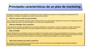 A lo largo de la elaboración del plan de marketing es de gran importancia involucrar a los empleados del departamento de
marketing, de finanzas, de logística, de ventas y de servicio al cliente.
• Debe ser escrito y estar bien documentado
Si no está escrito y plasmado en alguna parte, podríamos decir que solo estamos hablando de una idea. Es necesario que esté
escrito puesto que sino no se podrá compartir con el resto de los departamentos.
• Debe ser entendible, claro y específico
Esto puede ser un factor que determine si un plan de marketing va a ser exitoso o va a ser un fracaso. Un plan de marketing
confuso y poco específico generará una mayor cantidad de dudas y confusión en el público asistente a la presentación.
• Debe ser flexible
Toda la planificación de marketing se basa en el análisis de la situación actual, de las potencialidades de la empresa y su entorno
externo. Es decir, el estudio de las condiciones actuales y una predicción de los posibles sucesos del futuro que pueden cambiar
en cualquier momento. Dicho de otra manera, no se pueden mantener planes rígidos en un mundo cambiante.
• Debe incluir sistemas de control y evaluación
Es necesario contar con sistemas que permitan evaluar de forma temprana si las estrategias implementadas satisfacen
plenamente las necesidades planteadas.
 