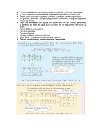 En caso de llevarlos a otros sitios ¿cuáles son éstos?, ¿cómo los transportan?
¿Cuál o cuáles son las unidades de medida más comunes que utilizan para
vender estos productos? Digan las unidades cuando los venden al por mayor
(en grandes cantidades) o al detal (en pequeñas cantidades). Averigüen los precios
en que los venden
5. Cada uno de ustedes pida ayuda a un adulto que viva en su casa para medir
la cantidad de litros de agua que consumen en las siguientes actividades y
anote:
o Para el baño de una persona.
o Para lavar las ollas.
o Para lavar la ropa.
o Diseñen una tabla en la que registren
o estos datos y comparen los consumos de cada uno.
6. Calculo de adiciones y sustracciones de magnitudes.
 