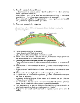 7. Resuelve los siguientes problemas:
La distancia entre la casa de Andrea y Camilo es 2 Km, 9 Hm y 5 m. ¿Cuántos
metros separan las dos casas?
Rodrigo vive a 2 Km y 4 m de la escuela. En una mañana, durante 13 minutos ha
recorrido 1 Km y 2 m. ¿A qué distancia se encuentra de la escuela?
De una tabla de 5 m y 25 cm de largo se cortan 6 pedazos iguales, cada uno de 65
cm, ¿cuánto mide el pedazo de tabla que sobra?
8. Respondo las siguientes preguntas:
 ¿A qué distancia está Sofía de la tienda?
 ¿A qué distancia está Alfredo de la tienda?
 ¿Qué distancia debe caminar Sofía para ir a la escuela?
 Alfredo camina más o menos 1 Km en 6 minutos. ¿Cuánto es el tiempo aproximado
que demora Alfredo de su casa a la escuela?
9. Problemasque requierencalcularel resultado de la multiplicación.
 Para una fiesta se empacan 6 cajas de dulces. ¿Cuántos dulces se empacan en 5
cajas?
 Para una fiesta se empacan 6 cajas de dulces. ¿Cuántos dulces se empacan en 30
cajas?
 Se distribuyen por igual 30 dulces en 5 cajas. ¿Cuántos dulces se empacan en cada
caja?
10. Utilizalas tablas de la multiplicaciónpara resolverlos siguientesproblemas.
 El cupo máximo de cada carro es 9 personas. ¿Cuántos carros se necesitan para
que viajen 54 personas?
 Un batallón se forma haciendo 5 filas iguales de 7 soldados por fila. ¿Cuántos
soldados tienen el batallón?
 Una parcela tiene 7 surcos y cada surco la misma cantidad de plantas. ¿Cuántas
plantas van en cada surco, si en la parcela hay 63 plantas en total?
 Entre planta y planta se deja una distancia de 2 m y 25 cm. ¿Cuál es la distancia
entre la primera y última planta si en cada surco hay 8 plantas?
 (Sugerencia: ten cuidado con la cantidad de espacios que se forman entre 8
plantas).
 