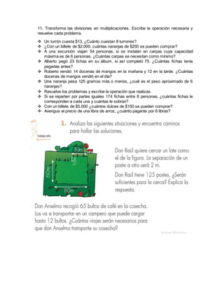 11. Transforma las divisiones en multiplicaciones. Escribe la operación necesaria y
resuelve cada problema.
 Un turrón cuesta $13. ¿Cuánto cuestan 8 turrones?
 ¿Con un billete de $2.000, cuántas naranjas de $250 se pueden comprar?
 A una excursión viajan 54 personas, si se instalan en carpas cuya capacidad
máxima es de 6 personas. ¿Cuántas carpas se necesitan como mínimo?
 Alberto pegó 23 fichas en su álbum, si así completó 75. ¿Cuántas fichas tenía
pegadas antes?
 Roberto vendió 14 docenas de mangos en la mañana y 12 en la tarde. ¿Cuántas
docenas de mangos vendió en el día?
 Una naranja pesa 125 gramos más o menos, ¿cuál es el peso aproximado de 6
naranjas?
 Resuelve los problemas y escribe la operación que realizas.
 Si se reparten por partes iguales 174 fichas entre 8 personas, ¿cuántas fichas le
corresponden a cada una y cuántas le sobran?
 Con un billete de $5.000 ¿cuántos dulces de $150 se pueden comprar?
 Averigua el precio de una libra de arroz, ¿cuánto pagarás por 6 libras?
 