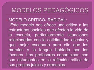  MODELO   CRITICO- RADICAL:
  Este modelo nos ofrece una critica a las
 estructuras sociales que afectan la vida de
 la escuela, particularmente situaciones
 relacionadas con la cotidianidad escolar y
 que mejor escenario para ello que los
 murales y la lengua hablada por los
 jóvenes. Los profesores coparticipan con
 sus estudiantes en la reflexión critica de
 sus propios juicios y creencias.
 