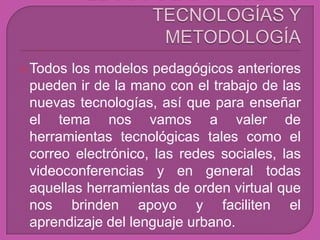  Todos los modelos pedagógicos anteriores
 pueden ir de la mano con el trabajo de las
 nuevas tecnologías, así que para enseñar
 el tema nos vamos a valer de
 herramientas tecnológicas tales como el
 correo electrónico, las redes sociales, las
 videoconferencias y en general todas
 aquellas herramientas de orden virtual que
 nos brinden apoyo y faciliten el
 aprendizaje del lenguaje urbano.
 