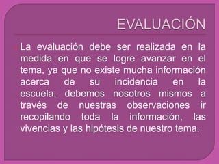  La evaluación debe ser realizada en la
 medida en que se logre avanzar en el
 tema, ya que no existe mucha información
 acerca    de     su    incidencia   en    la
 escuela, debemos nosotros mismos a
 través de nuestras observaciones ir
 recopilando toda la información, las
 vivencias y las hipótesis de nuestro tema.
 