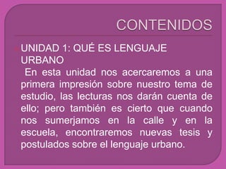  UNIDAD   1: QUÉ ES LENGUAJE
 URBANO
  En esta unidad nos acercaremos a una
 primera impresión sobre nuestro tema de
 estudio, las lecturas nos darán cuenta de
 ello; pero también es cierto que cuando
 nos sumerjamos en la calle y en la
 escuela, encontraremos nuevas tesis y
 postulados sobre el lenguaje urbano.
 