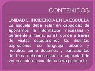  UNIDAD    3: INCIDENCIA EN LA ESCUELA
 La escuela debe estar en capacidad de
  aportarnos la información necesaria y
  pertinente al tema, es allí donde a través
  de visitas estudiaremos las distintas
  expresiones de lenguaje urbano y
  nosotros como docentes y participantes
  del tema debemos estar en capacidad de
  ver esa información de manera pertinente.
 