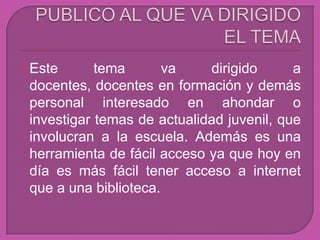  Este      tema       va    dirigido      a
 docentes, docentes en formación y demás
 personal interesado en ahondar o
 investigar temas de actualidad juvenil, que
 involucran a la escuela. Además es una
 herramienta de fácil acceso ya que hoy en
 día es más fácil tener acceso a internet
 que a una biblioteca.
 