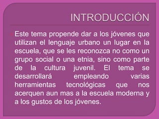  Este  tema propende dar a los jóvenes que
 utilizan el lenguaje urbano un lugar en la
 escuela, que se les reconozca no como un
 grupo social o una etnia, sino como parte
 de la cultura juvenil. El tema se
 desarrollará        empleando        varias
 herramientas tecnológicas que nos
 acerquen aun mas a la escuela moderna y
 a los gustos de los jóvenes.
 