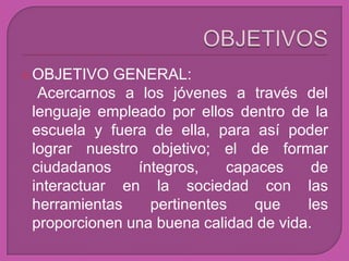  OBJETIVO  GENERAL:
  Acercarnos a los jóvenes a través del
 lenguaje empleado por ellos dentro de la
 escuela y fuera de ella, para así poder
 lograr nuestro objetivo; el de formar
 ciudadanos    íntegros,    capaces     de
 interactuar en la sociedad con las
 herramientas    pertinentes   que     les
 proporcionen una buena calidad de vida.
 