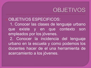  OBJETIVOS   ESPECIFICOS:
  1. Conocer las clases de lenguaje urbano
 que existe y en que contexto son
 empleados por los jóvenes.
  2. Conocer la incidencia del lenguaje
 urbano en la escuela y como podemos los
 docentes hacer de el una herramienta de
 acercamiento a los jóvenes.
 