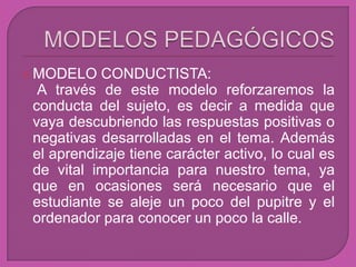  MODELO   CONDUCTISTA:
  A través de este modelo reforzaremos la
 conducta del sujeto, es decir a medida que
 vaya descubriendo las respuestas positivas o
 negativas desarrolladas en el tema. Además
 el aprendizaje tiene carácter activo, lo cual es
 de vital importancia para nuestro tema, ya
 que en ocasiones será necesario que el
 estudiante se aleje un poco del pupitre y el
 ordenador para conocer un poco la calle.
 