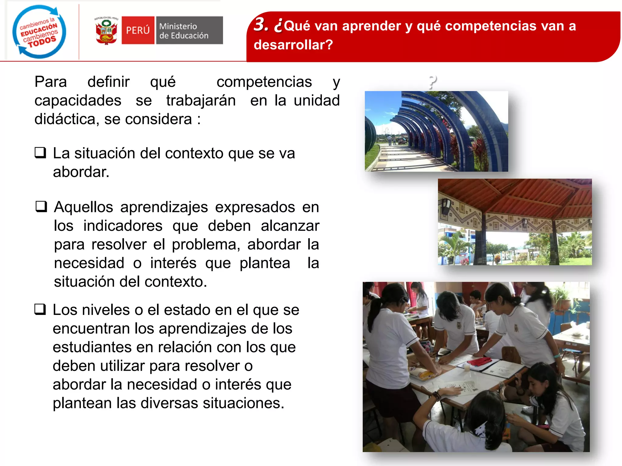 Para definir qué competencias y
capacidades se trabajarán en la unidad
didáctica, se considera :
 La situación del contexto que se va
abordar.
3. ¿Qué van aprender y qué competencias van a
desarrollar?
?
 Aquellos aprendizajes expresados en
los indicadores que deben alcanzar
para resolver el problema, abordar la
necesidad o interés que plantea la
situación del contexto.
 Los niveles o el estado en el que se
encuentran los aprendizajes de los
estudiantes en relación con los que
deben utilizar para resolver o
abordar la necesidad o interés que
plantean las diversas situaciones.
 