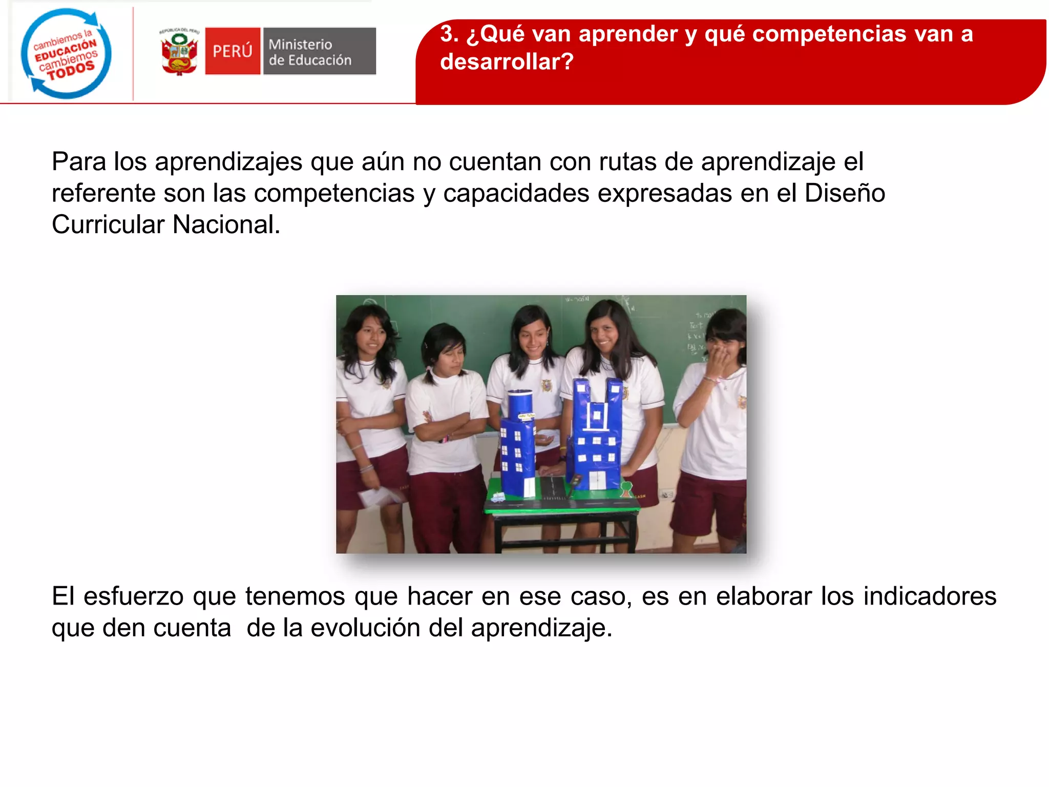Para los aprendizajes que aún no cuentan con rutas de aprendizaje el
referente son las competencias y capacidades expresadas en el Diseño
Curricular Nacional.
El esfuerzo que tenemos que hacer en ese caso, es en elaborar los indicadores
que den cuenta de la evolución del aprendizaje.
3. ¿Qué van aprender y qué competencias van a
desarrollar?
 