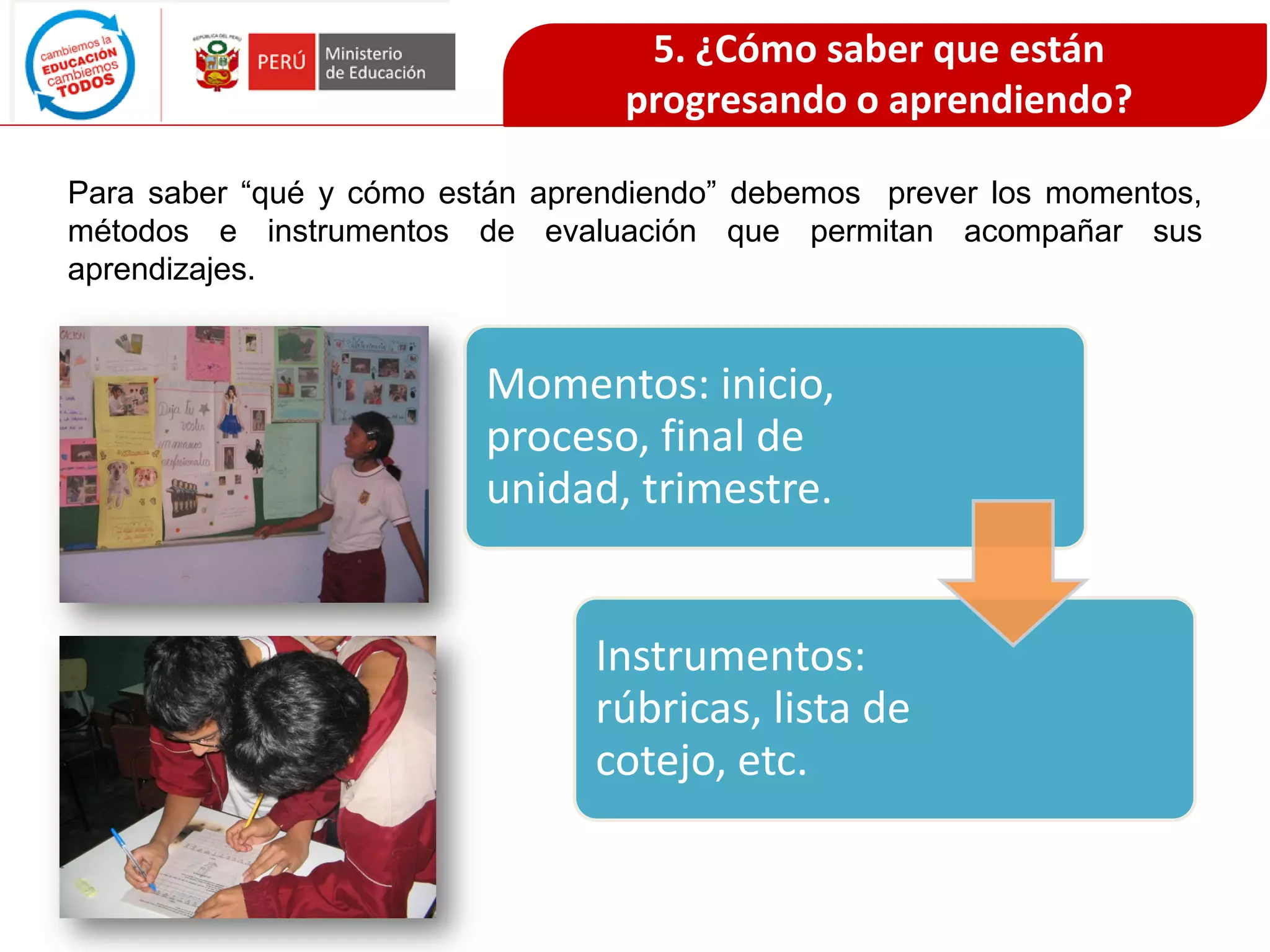 Para saber “qué y cómo están aprendiendo” debemos prever los momentos,
métodos e instrumentos de evaluación que permitan acompañar sus
aprendizajes.
Momentos: inicio,
proceso, final de
unidad, trimestre.
Instrumentos:
rúbricas, lista de
cotejo, etc.
5. ¿Cómo saber que están
progresando o aprendiendo?
 