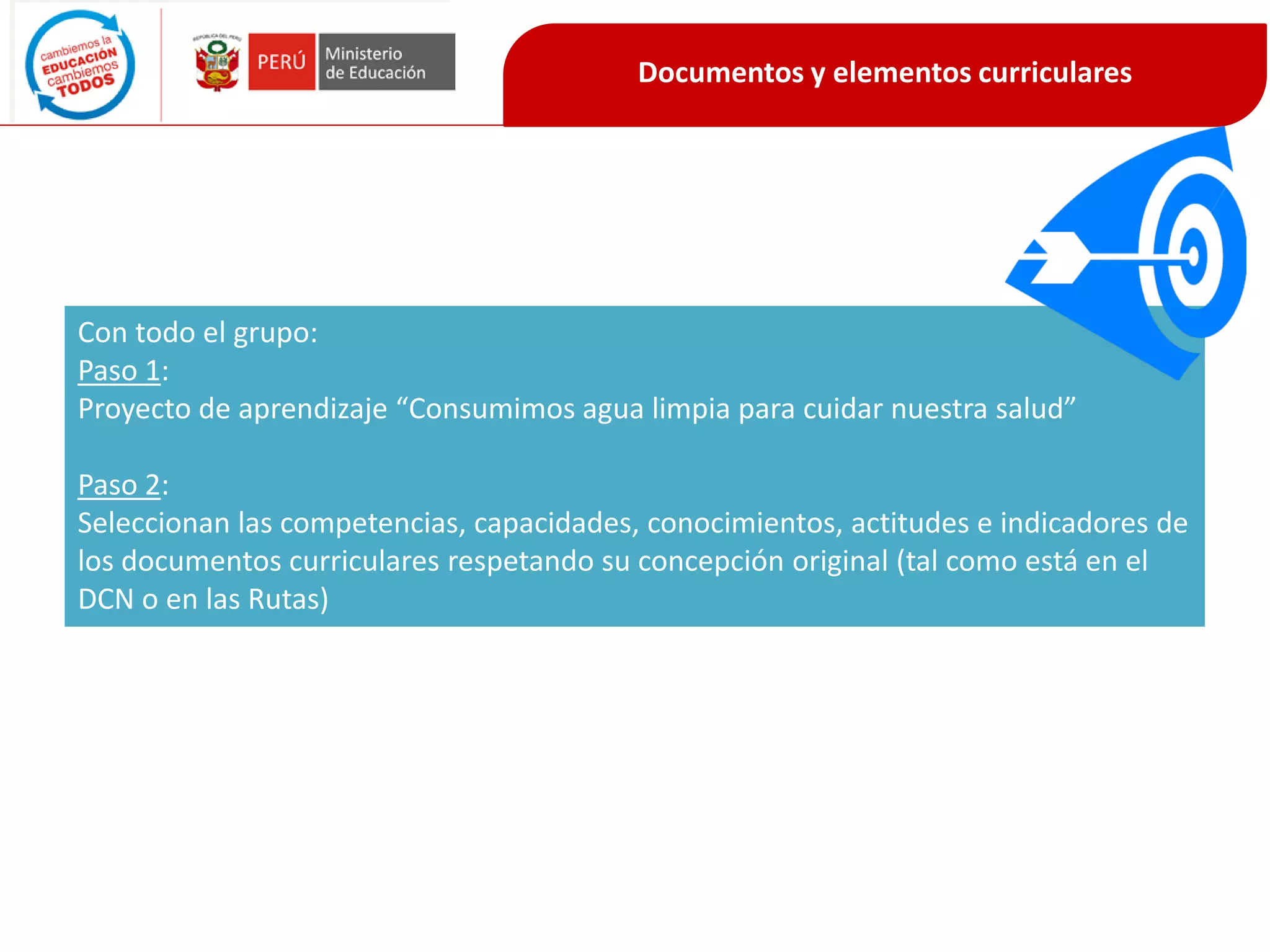 Documentos y elementos curriculares
Con todo el grupo:
Paso 1:
Proyecto de aprendizaje “Consumimos agua limpia para cuidar nuestra salud”
Paso 2:
Seleccionan las competencias, capacidades, conocimientos, actitudes e indicadores de
los documentos curriculares respetando su concepción original (tal como está en el
DCN o en las Rutas)
 