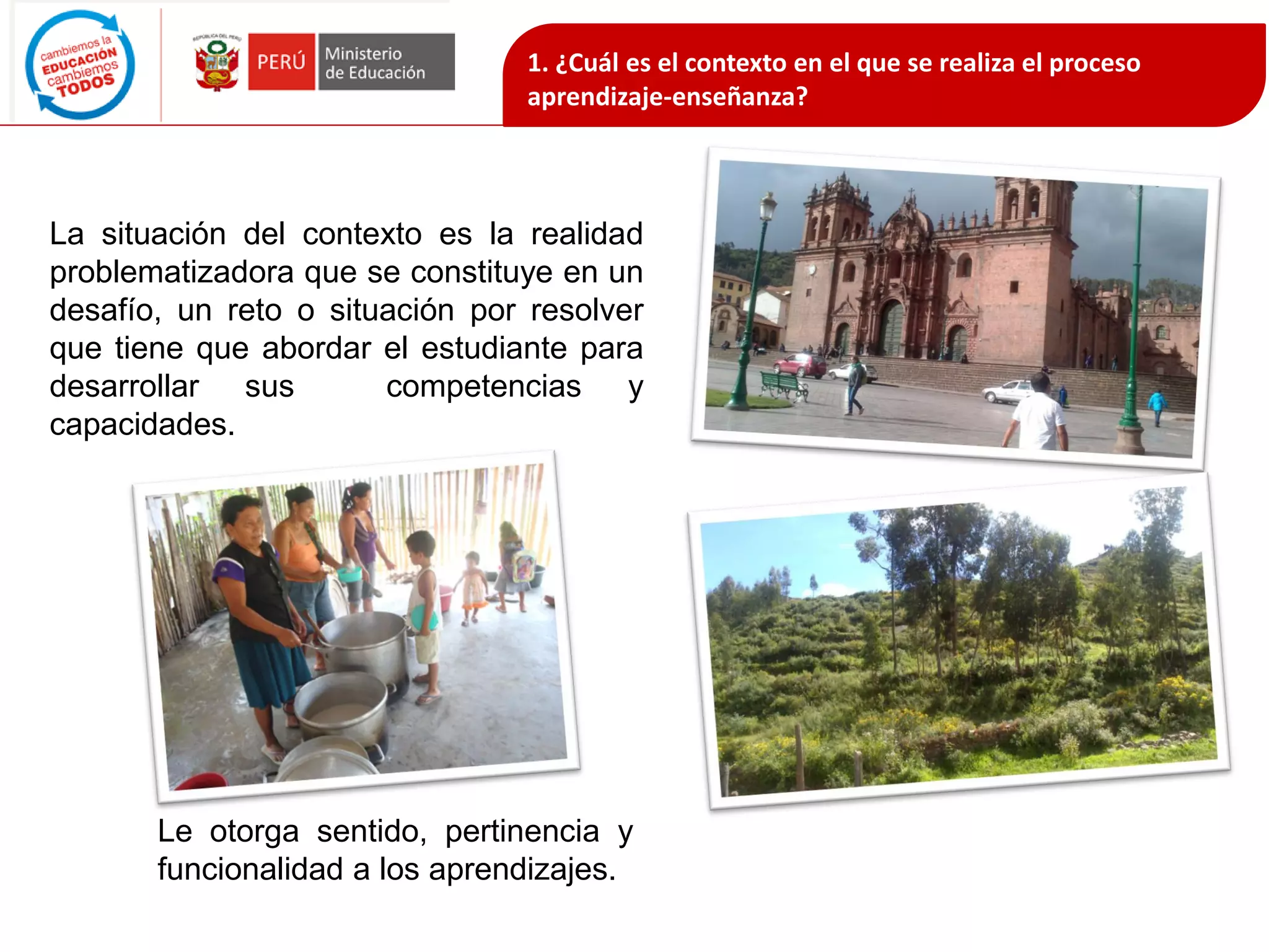 La situación del contexto es la realidad
problematizadora que se constituye en un
desafío, un reto o situación por resolver
que tiene que abordar el estudiante para
desarrollar sus competencias y
capacidades.
Le otorga sentido, pertinencia y
funcionalidad a los aprendizajes.
1. ¿Cuál es el contexto en el que se realiza el proceso
aprendizaje-enseñanza?
 