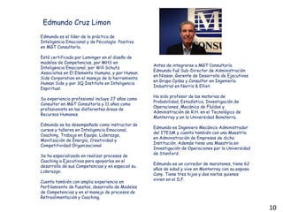 Edmundo es el líder de la práctica de
Inteligencia Emocional y de Psicología Positiva
en MGT Consultoría.
Está certificado por Lominger en el diseño de
modelos de Competencias, por MHS en
Inteligencia Emocional, por Will Schutz
Associates en El Elemento Humano, y por Human
Side Corporation en el manejo de la herramienta
Human Side y por 3Q Institute en Inteligencia
Espiritual.
Su experiencia profesional incluye 27 años como
Consultor en MGT Consultoría y 11 años como
profesionista en las dieferentes áreas de
Recursos Humanos.
Edmundo se ha desempeñado como instructor de
cursos y talleres en Inteligencia Emocional,
Coaching, Trabajo en Equipo, Liderazgo,
Movilización de Energía, Creatividad y
Competitividad Organizacional.
Se ha especializado en realizar procesos de
Coaching a Ejecutivos para apoyarlos en el
desarrollo de sus Competencias y en especial su
Liderazgo.
Cuenta también con amplia experiencia en
Perfilamiento de Puestos, desarrollo de Modelos
de Competencias y en el manejo de procesos de
Retroalimentación y Coaching.
Edmundo Cruz Limon
Antes de integrarse a MGT Consultoría
Edmundo fué Sub-Director de Administración
en Nissan, Gerente de Desarrollo de Ejecutivos
en Grupo Cydsa y Consultor en Ingeniería
Industrial en Norris & Elliot.
Ha sido profesor de las materias de
Probabilidad, Estadística, Investigación de
Operaciones, Mecánica de Fluídos y
Administración de R.H. en el Tecnológico de
Monterrey y en la Universidad Bonaterra.
Edmundo es Ingeniero Mecánico Administrador
del ITESM y cuenta también con una Maestría
en Administración de Empresas de dicha
Institución. Además tiene una Maestría en
Investigación de Operaciones por la Universidad
de Stanford.
Edmundo es un corredor de maratones, tiene 62
años de edad y vive en Monterrey con su esposa
Cony. Tiene tres hijos y dos nietos quienes
vivien en el D.F.
10
 