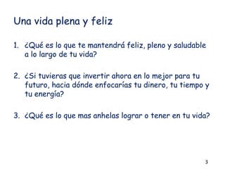 Una vida plena y feliz
1. ¿Qué es lo que te mantendrá feliz, pleno y saludable
a lo largo de tu vida?
2. ¿Si tuvieras que invertir ahora en lo mejor para tu
futuro, hacia dónde enfocarías tu dinero, tu tiempo y
tu energía?
3. ¿Qué es lo que mas anhelas lograr o tener en tu vida?
3
 