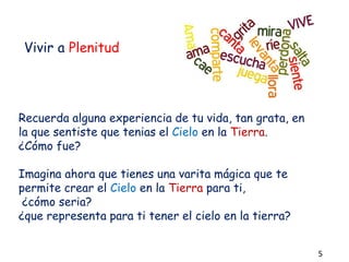 Vivir a Plenitud
Recuerda alguna experiencia de tu vida, tan grata, en
la que sentiste que tenias el Cielo en la Tierra.
¿Cómo fue?
Imagina ahora que tienes una varita mágica que te
permite crear el Cielo en la Tierra para ti,
¿cómo seria?
¿que representa para ti tener el cielo en la tierra?
5
 