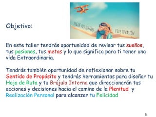 Objetivo:
En este taller tendrás oportunidad de revisar tus sueños,
tus pasiones, tus metas y lo que significa para ti tener una
vida Extraordinaria.
Tendrás también oportunidad de reflexionar sobre tu
Sentido de Propósito y tendrás herramientas para diseñar tu
Hoja de Ruta y tu Brújula Interna que direccionarán tus
acciones y decisiones hacia el camino de la Plenitud y
Realización Personal para alcanzar tu Felicidad
6
 