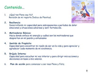 Contenido…
1. ¿Qué tan Pleno soy Yo?
Revisión de mi reporte Índice de Plenitud.
2. Resiliencia:
Desarrollando mi capacidad para sobreponerme a períodos de dolor
emocional y situaciones adversas y salir fortalecido.
3. Motivadores Básicos:
Hacia donde enfoco mi energía y cuáles son los motivadores que
despiertan en mí pasión y entusiasmo
4. Sentido de Propósito:
Capacidad para encontrar mi razón de ser en la vida y para apreciar y
agradecer cada momento de mi existencia.
5. Brújula Interna:
Capacidad para escuchar mi voz interior y para dirigir mis acciones y
decisiones en base a mis valores.
6. Plan de acción para comenzar a ser mas Pleno y Feliz.
8
 