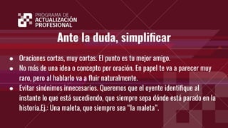 Ante la duda, simpliﬁcar
● Oraciones cortas, muy cortas. El punto es tu mejor amigo.
● No más de una idea o concepto por oración. En papel te va a parecer muy
raro, pero al hablarlo va a ﬂuir naturalmente.
● Evitar sinónimos innecesarios. Queremos que el oyente identiﬁque al
instante lo que está sucediendo, que siempre sepa dónde está parado en la
historia.Ej.: Una maleta, que siempre sea “la maleta”.
 