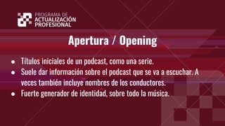 Apertura / Opening
● Títulos iniciales de un podcast, como una serie.
● Suele dar información sobre el podcast que se va a escuchar. A
veces también incluye nombres de los conductores.
● Fuerte generador de identidad, sobre todo la música.
 