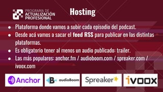 Hosting
● Plataforma donde vamos a subir cada episodio del podcast.
● Desde acá vamos a sacar el feed RSS para publicar en las distintas
plataformas.
● Es obligatorio tener al menos un audio publicado: trailer.
● Las más populares: anchor.fm / audioboom.com / spreaker.com /
ivoox.com
 