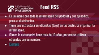 Feed RSS
● Es un índice con toda la información del podcast y sus episodios,
para su distribución.
● Tiene una estructura en etiquetas (tags) en las cuales se organizar la
información.
● iTunes lo estandarizó hace más de 10 años, por eso se utilizan
etiquetas con su nombre.
● Ejemplo
 