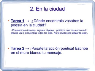 2. En la ciudad
● Tarea 1 → ¿Dónde encontráis vosotros la
poesía en la ciudad?
(Enumera los rincones, lugares, objetos... poéticos que has encontrado
alguna vez o encuentras todos los días. No te olvides de utilizar la lupa).
● Tarea 2 → ¡Pásate la acción poética! Escribe
en el muro blanco tu mensaje.
 