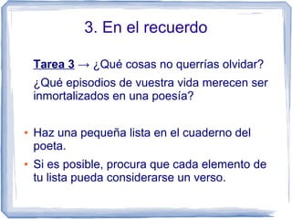 3. En el recuerdo
Tarea 3 → ¿Qué cosas no querrías olvidar?
¿Qué episodios de vuestra vida merecen ser
inmortalizados en una poesía?
● Haz una pequeña lista en el cuaderno del
poeta.
● Si es posible, procura que cada elemento de
tu lista pueda considerarse un verso.
 