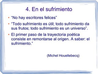 4. En el sufrimiento
● “No hay escritores felices”
● “Todo sufrimiento es útil; todo sufrimiento da
sus frutos; todo sufrimiento es un universo”.
● El primer paso de la trayectoria poética
consiste en remontarse al origen. A saber: el
sufrimiento.”
(Michel Houellebecq)
 