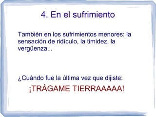 4. En el sufrimiento
También en los sufrimientos menores: la
sensación de ridículo, la timidez, la
vergüenza...
¿Cuándo fue la última vez que dijiste:
¡TRÁGAME TIERRAAAAA!
 
