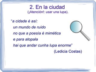 2. En la ciudad
(¡Atención!: usar una lupa).
“a cidade é así:
un mundo de ruído
no que a poesía é mimética
e para atopala
hai que andar cunha lupa enorme”
(Ledicia Costas)
 