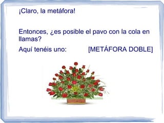 ¡Claro, la metáfora!
Entonces, ¿es posible el pavo con la cola en
llamas?
Aquí tenéis uno: [METÁFORA DOBLE]
 