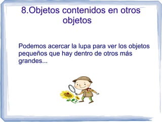 8.Objetos contenidos en otros
objetos
Podemos acercar la lupa para ver los objetos
pequeños que hay dentro de otros más
grandes...
 
