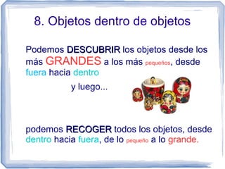 8. Objetos dentro de objetos
Podemos DESCUBRIRDESCUBRIR los objetos desde los
más GRANDES a los más pequeños, desde
fuera hacia dentro
y luego...
podemos RECOGERRECOGER todos los objetos, desde
dentro hacia fuera, de lo pequeño a lo grande.
 