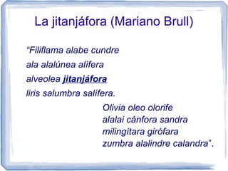 La jitanjáfora (Mariano Brull)
“Filiflama alabe cundre
ala alalúnea alífera
alveolea jitanjáfora
liris salumbra salífera.
Olivia oleo olorife
alalai cánfora sandra
milingítara girófara
zumbra alalindre calandra”.
 