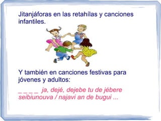 Jitanjáforas en las retahílas y canciones
infantiles.
Y también en canciones festivas para
jóvenes y adultos:
_ _ _ _ ja, dejé, dejebe tu de jébere
seibiunouva / najavi an de bugui ...
 