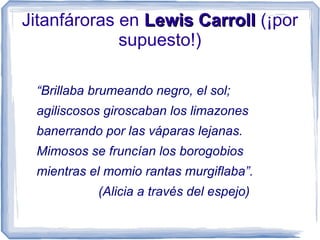Jitanfároras en Lewis CarrollLewis Carroll (¡por
supuesto!)
“Brillaba brumeando negro, el sol;
agiliscosos giroscaban los limazones
banerrando por las váparas lejanas.
Mimosos se fruncían los borogobios
mientras el momio rantas murgiflaba”.
(Alicia a través del espejo)
 