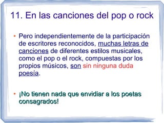 11. En las canciones del pop o rock
● Pero independientemente de la participación
de escritores reconocidos, muchas letras de
canciones de diferentes estilos musicales,
como el pop o el rock, compuestas por los
propios músicos, son sin ninguna dudasin ninguna duda
poesía.
●
¡No tienen nada que envidiar a los poetas¡No tienen nada que envidiar a los poetas
consagrados!consagrados!
 
