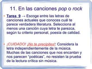 11. En las canciones pop o rock
● Tarea 9 → Escoge entre las letras de
canciones actuales que conoces cuál te
parece verdadera literatura. Selecciona al
menos una canción cuya letra te parezca,
según tu criterio personal, poesía de calidad.
● ¡CUIDADO! ¡No te precipites!: Considera la
letra independientemente de la música.
Muchas de las canciones que nos encantan y
nos parecen “poéticas”, no resisten la prueba
de la lectura crítica sin música.
 