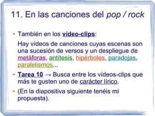 11. En las canciones del pop / rock
● También en los vídeo-clips:
Hay vídeos de canciones cuyas escenas son
una sucesión de versos y un despliegue de
metáforas, antítesis, hipérboles, paradojas,
paralelismos...
● Tarea 10 → Busca entre los vídeos-clips que
más te gusten uno de carácter lírico.
● (En la diapositiva siguiente tenéis mi
propuesta).
 