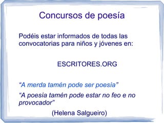 Concursos de poesía
Podéis estar informados de todas las
convocatorias para niños y jóvenes en:
ESCRITORES.ORG
“A merda tamén pode ser poesía”
“A poesía tamén pode estar no feo e no
provocador”
(Helena Salgueiro)
 