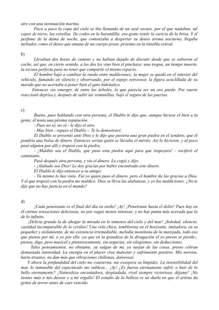 aire con una insinuación marina.
Poco a poco la copa del cielo se iba llenando de un azul oscuro. por el que nadaban, tal
copos de nieve, las estrellas. De codos en la barandilla. era grato sentir la caricia de la brisa. Y el
perfume de la dama de noche, que comenzaba a despertar su denso aroma nocturno, llegaba
turbador, como el deseo que emana de un cuerpo joven, próximo en la tiniebla estival.
b)
Llevaban dos horas de camino y no habían dejado de discutir desde que se subieron al
coche, así que, en cierto sentido, a los dos les vino bien el pinchazo: una tregua, un tiempo muerto,
la excusa perfecta para no tener que compartir el mismo espacio.
El hombre bajó a cambiar la rueda entre maldiciones; la mujer se quedó en el interior del
vehículo, fumando en silencio y observando, por el espejo retrovisor, la figura acuclillada de su
marido que no acertaba a poner bien el gato hidráulico.
Entonces vio emerger, de entre los árboles, lo que parecía ser un oso pardo. Por suerte
reaccionó deprisa y, después de subir las ventanillas, bajó el seguro de las puertas.
c)
Bueno, pues hablando con otra persona, el Diablo le dijo que, aunque hiciese el bien a la
gente, él tenía una pésima reputación.
- Pues no sé, no sé - le dijo el otro.
- Muy bien - repuso el Diablo -. Te lo demostraré.
El Diablo se presentó ante Dios y le dijo que pusiera una gran piedra en el sendero, que él
pondría una bolsa de dinero. Entonces verían quién se llevaba el mérito. Así lo hicieron, y al poco
pasó alguien por allí y tropezó con la piedra.
- ¡Maldito sea el Diablo, que puso esta piedra aquí para que tropezara! - vociferó el
caminante.
Pasó después otra persona, y vio el dinero. Lo cogió y dijo:
- ¡Alabado sea Dios! Le doy gracias por haber encontrado este dinero.
El Diablo le dijo entonces a su amigo:
- Tú mismo lo has visto. Fui yo quien puso el dinero, pero el hombre da las gracias a Dios.
Y el que tropezó con la piedra me maldice. Dios se lleva las alabanzas, y yo las maldiciones. ¿No te
dije que no hay justicia en el mundo?
d)
¡Cuán penetrante es el final del día en otoño! ¡Ay! ¡Penetrante hasta el dolor! Pues hay en
él ciertas sensaciones deliciosas, no por vagas menos intensas; y no hay punta más acerada que la
de lo infinito.
¡Delicia grande la de ahogar la mirada en lo inmenso del cielo y del mar! ¡Soledad, silencio,
castidad incomparable de lo cerúleo! Una vela chica, temblorosa en el horizonte, imitadora, en su
pequeñez y aislamiento, de mi existencia irremediable, melodía monótona de la marejada, todo eso
que piensa por mí, o yo por ello -ya que en la grandeza de la divagación el yo presto se pierde-;
piensa, digo, pero musical y pintorescamente, sin argucias, sin silogismos, sin deducciones.
Tales pensamientos, no obstante, ya salgan de mí, ya surjan de las cosas, presto cobran
demasiada intensidad. La energía en el placer crea malestar y sufrimiento positivo. Mis nervios,
harto tirantes, no dan más que vibraciones chillonas, dolorosas.
Y ahora la profundidad del cielo me consterna; me exaspera su limpidez. La insensibilidad del
mar, lo inmutable del espectáculo me subleva... ¡Ay! ¿Es fuerza eternamente sufrir, o huir de lo
bello eternamente? ¡Naturaleza encantadora, despiadada, rival siempre victoriosa, déjame! ¡No
tientes más a mis deseos y a mi orgullo! El estudio de la belleza es un duelo en que el artista da
gritos de terror antes de caer vencido.
 