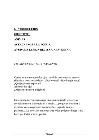I. INTRODUCCION
OBJETIVOS:
ANIMAR
ACERCARNOS A LA POESIA.
AYUDAR A LEER, A RECITAR, A INVENTAR.

FIJAROS EN ESTE PLANTEAMIENTO

Cerremos un momento los ojos, sentir lo que tenemos en ese
silencio a nuestro alrededor, ¿Qué vemos? ¿Qué imaginamos?
¿Qué podemos expresar?
Abrimos los ojos
¿Alguien se atreve a decirlo?

Esto es poesía. No es más que uno siente cuando lee algo, o
escucha música, o escucha el silencio......porque es trasmitir y
expresar vuestros propios sentimientos, jugando con las
palabras.....La poesía es un juego que todos podemos hacer y eso
hace que todos seamos poetas.

Página 3

 