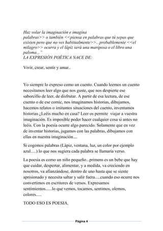 Haz volar la imaginación e imagina
palabras>> o también <<piensa en palabras que tú sepas que
existen pero que no ves habitualmente>>...probablemente <<el
milagro>> ocurra y el lápiz será una mariposa o el libro una
paloma...”
LA EXPRESIÓN POÉTICA NACE DE:
Vivir, crear, sentir y amar..

Yo siempre lo expreso como un cuento. Cuando leemos un cuento
necesitamos leer algo que nos guste, que nos despierte ese
saborcillo de leer, de disfrutar. A partir de esa lectura, de ese
cuento o de ese comic, nos imaginamos historias, dibujamos,
hacemos relatos o imitamos situaciones del cuento, inventamos
historias ¿Leéis mucho en casa? Leer os permite viajar a vuestra
imaginación. Es imposible poder hacer cualquier cosa si antes no
leéis. Con la poesía ocurre algo parecido. Solamente que en vez
de inventar historias, jugamos con las palabras, dibujamos con
ellas en nuestra imaginación....
Si cogemos palabras (Lápiz, ventana, luz, un color por ejemplo
azul.....) lo que nos sugiera cada palabra se llamaría verso.
La poesía es como un niño pequeño...primero es un bebe que hay
que cuidar, despertar, alimentar, y a medida, va creciendo en
nosotros, va afianzándose, dentro de uno hasta que se siente
aprisionado y necesita saltar y salir fuera.....cuando eso ocurre nos
convertimos en escritores de versos. Expresamos
sentimientos......lo que vemos, tocamos, sentimos, olemos,
colores.....
TODO ESO ES POESIA.

Página 4

 